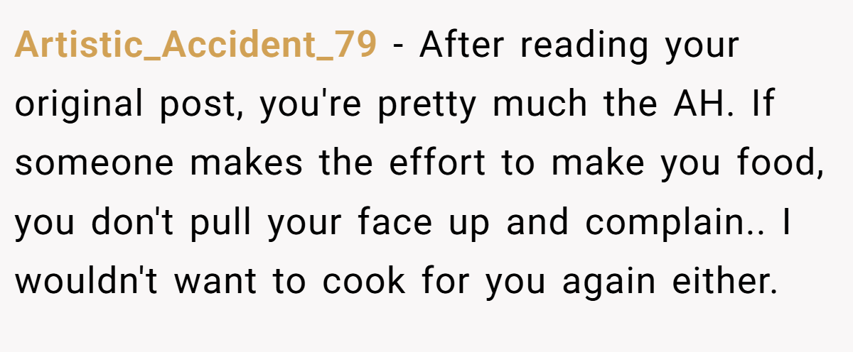 Artistic_Accident_79 - After reading your original post, you're pretty much the AH. If someone makes the effort to make you food, you don't pull your face up and complain.. I wouldn't want to cook for you again either.