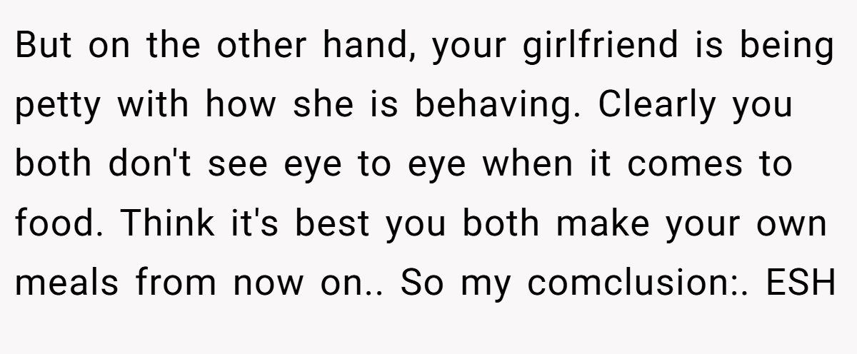 But on the other hand, your girlfriend is being petty with how she is behaving. Clearly you both don't see eye to eye when it comes to food. Think it's best you both make your own meals from now on.. So my comclusion:. ESH