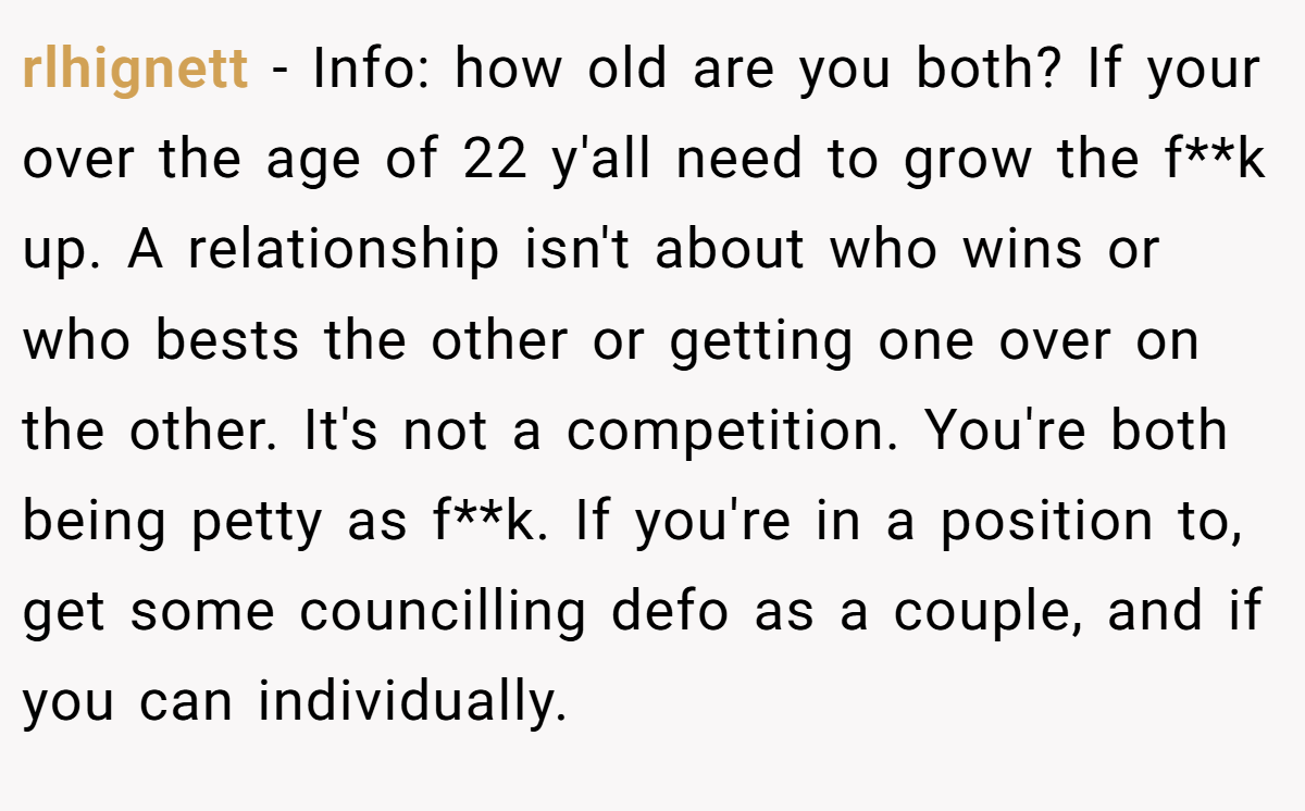 rlhignett - Info: how old are you both? If your over the age of 22 y'all need to grow the f**k up. A relationship isn't about who wins or who bests the other or getting one over on the other. It's not a competition. You're both being petty as f**k. If you're in a position to, get some councilling defo as a couple, and if you can individually.