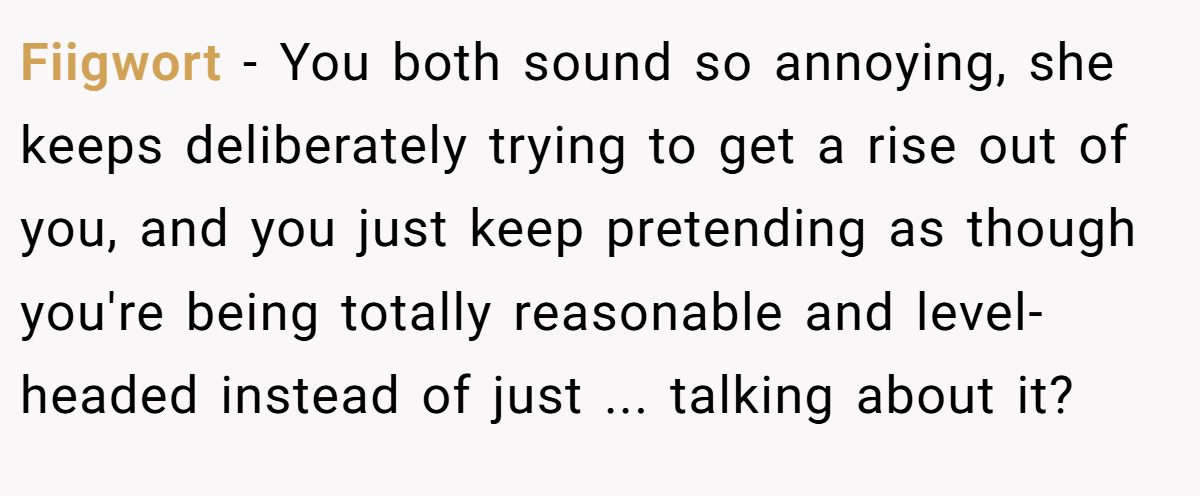 Fiigwort - You both sound so annoying, she keeps deliberately trying to get a rise out of you, and you just keep pretending as though you're being totally reasonable and level-headed instead of just ... talking about it?