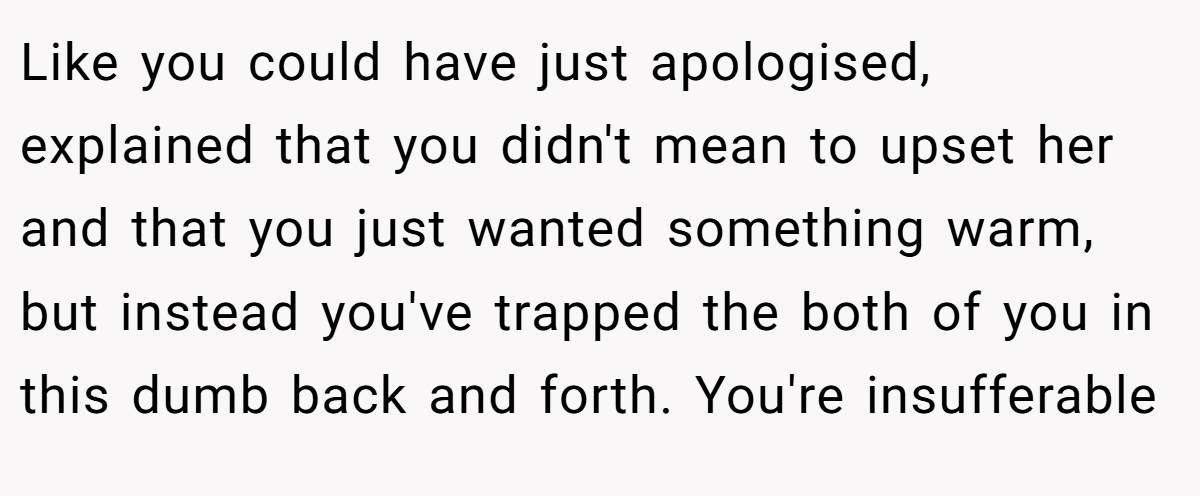Like you could have just apologised, explained that you didn't mean to upset her and that you just wanted something warm, but instead you've trapped the both of you in this dumb back and forth. You're insufferable