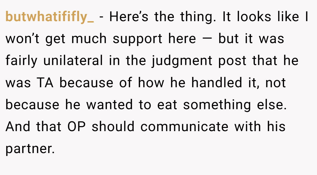 butwhatififly_ - Here’s the thing. It looks like I won’t get much support here — but it was fairly unilateral in the judgment post that he was TA because of how he handled it, not because he wanted to eat something else. And that OP should communicate with his partner.