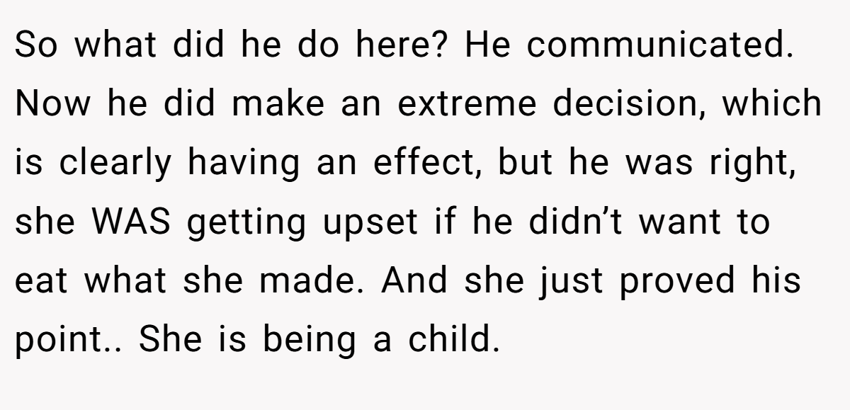 So what did he do here? He communicated. Now he did make an extreme decision, which is clearly having an effect, but he was right, she WAS getting upset if he didn’t want to eat what she made. And she just proved his point.. She is being a child.