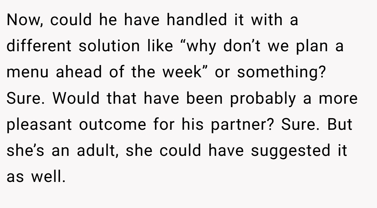 Now, could he have handled it with a different solution like “why don’t we plan a menu ahead of the week” or something? Sure. Would that have been probably a more pleasant outcome for his partner? Sure. But she’s an adult, she could have suggested it as well.
