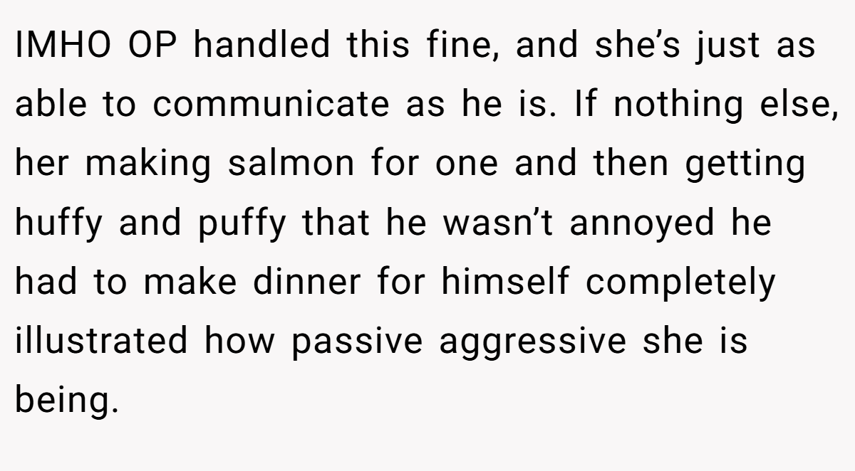 IMHO OP handled this fine, and she’s just as able to communicate as he is. If nothing else, her making salmon for one and then getting huffy and puffy that he wasn’t annoyed he had to make dinner for himself completely illustrated how passive aggressive she is being.