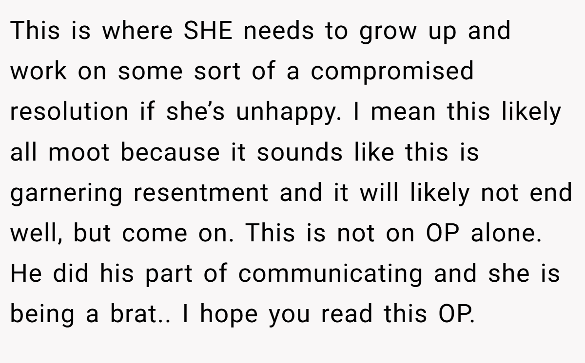 This is where SHE needs to grow up and work on some sort of a compromised resolution if she’s unhappy. I mean this likely all moot because it sounds like this is garnering resentment and it will likely not end well, but come on. This is not on OP alone. He did his part of communicating and she is being a brat.. I hope you read this OP.
