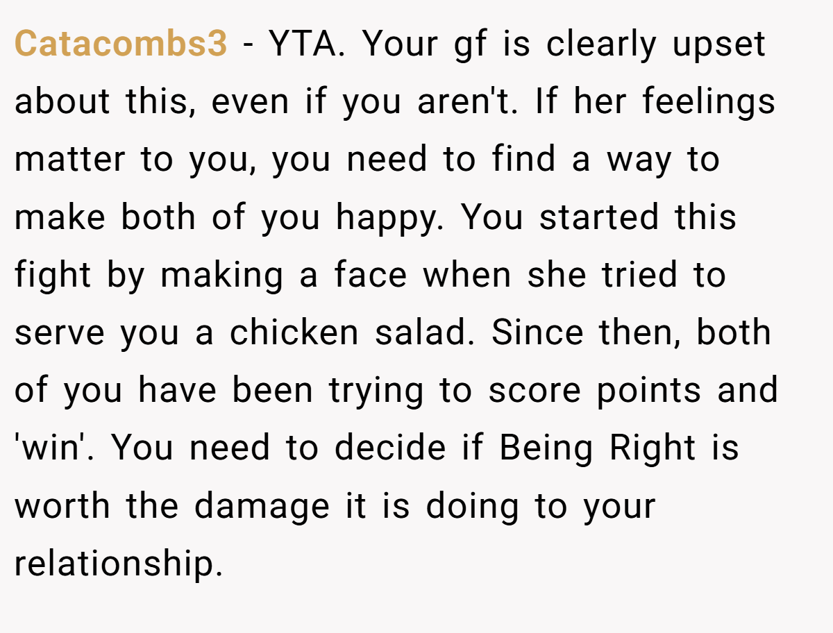 Catacombs3 - YTA. Your gf is clearly upset about this, even if you aren't. If her feelings matter to you, you need to find a way to make both of you happy. You started this fight by making a face when she tried to serve you a chicken salad. Since then, both of you have been trying to score points and 'win'. You need to decide if Being Right is worth the damage it is doing to your relationship.