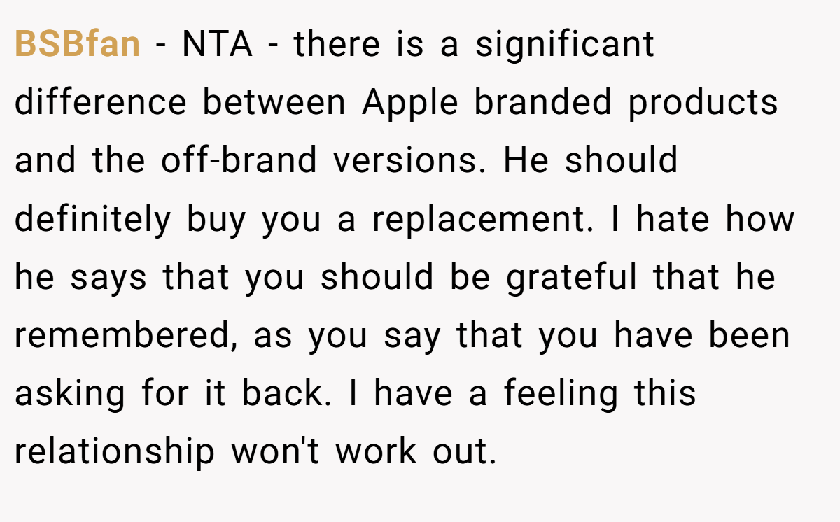 BSBfan − NTA - there is a significant difference between Apple branded products and the off-brand versions. He should definitely buy you a replacement. I hate how he says that you should be grateful that he remembered, as you say that you have been asking for it back. I have a feeling this relationship won't work out.