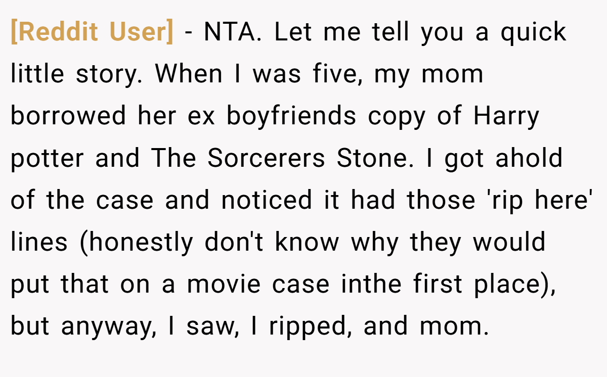 [Reddit User] − NTA. Let me tell you a quick little story. When I was five, my mom borrowed her ex boyfriends copy of Harry potter and The Sorcerers Stone. I got ahold of the case and noticed it had those 'rip here' lines (honestly don't know why they would put that on a movie case inthe first place), but anyway, I saw, I ripped, and mom.