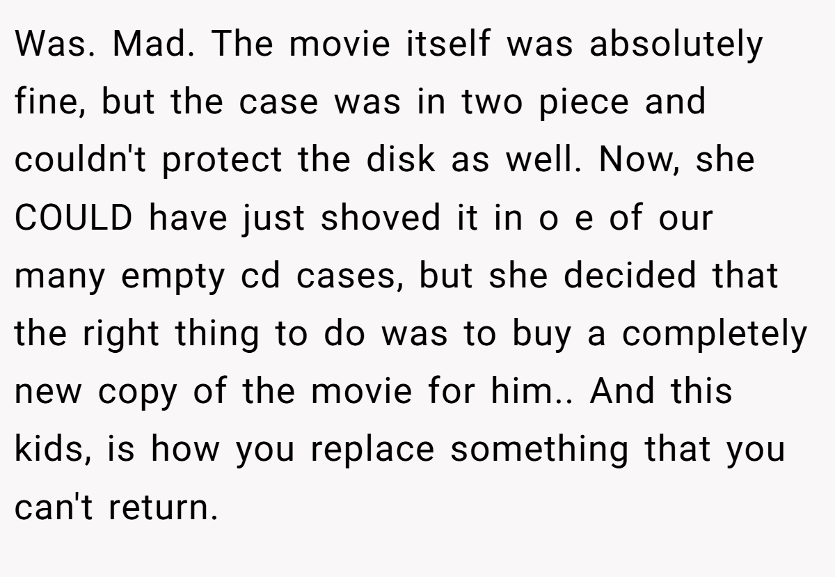 Was. Mad. The movie itself was absolutely fine, but the case was in two piece and couldn't protect the disk as well. Now, she COULD have just shoved it in o e of our many empty cd cases, but she decided that the right thing to do was to buy a completely new copy of the movie for him.. And this kids, is how you replace something that you can't return.