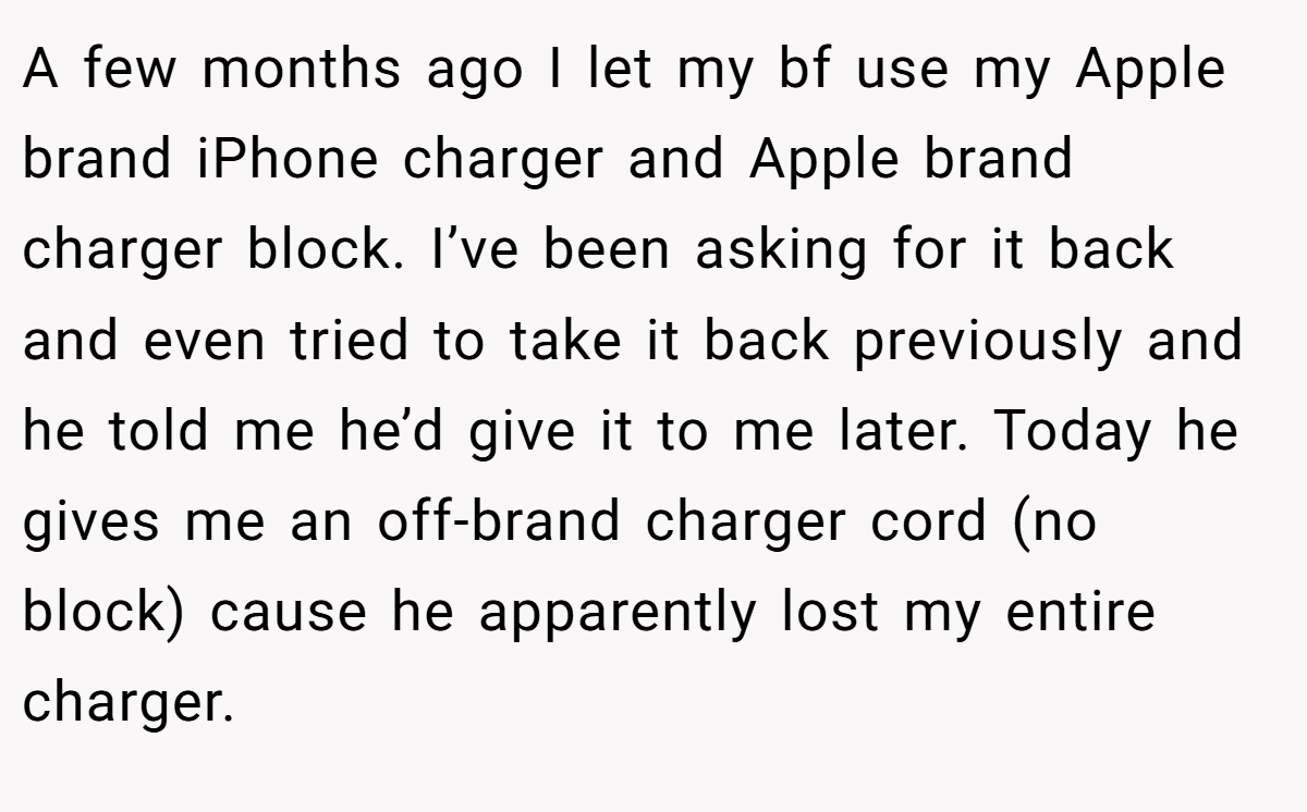 A few months ago I let my bf use my Apple brand iPhone charger and Apple brand charger block. I’ve been asking for it back and even tried to take it back previously and he told me he’d give it to me later. Today he gives me an off-brand charger cord (no block) cause he apparently lost my entire charger.