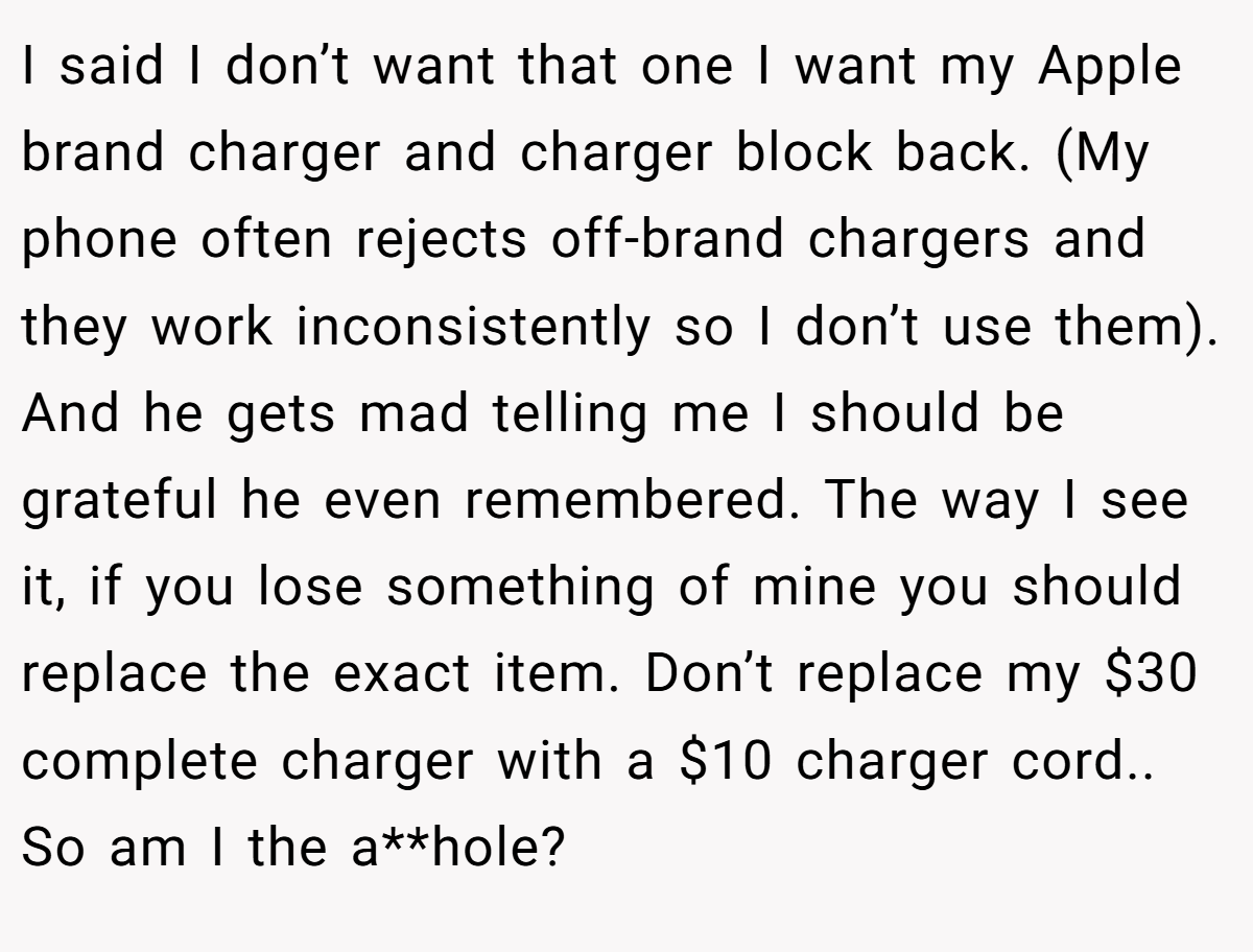 I said I don’t want that one I want my Apple brand charger and charger block back. (My phone often rejects off-brand chargers and they work inconsistently so I don’t use them). And he gets mad telling me I should be grateful he even remembered. The way I see it, if you lose something of mine you should replace the exact item. Don’t replace my $30 complete charger with a $10 charger cord.. So am I the a**hole?