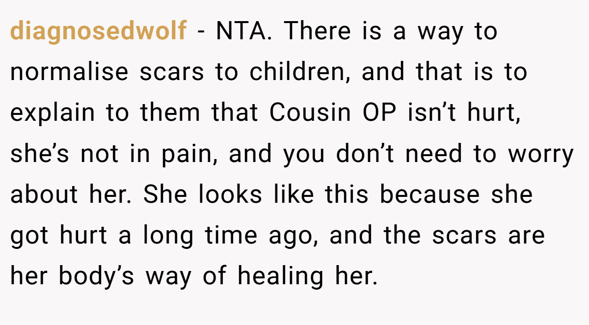 diagnosedwolf − NTA. There is a way to normalise scars to children, and that is to explain to them that Cousin OP isn’t hurt, she’s not in pain, and you don’t need to worry about her. She looks like this because she got hurt a long time ago, and the scars are her body’s way of healing her.