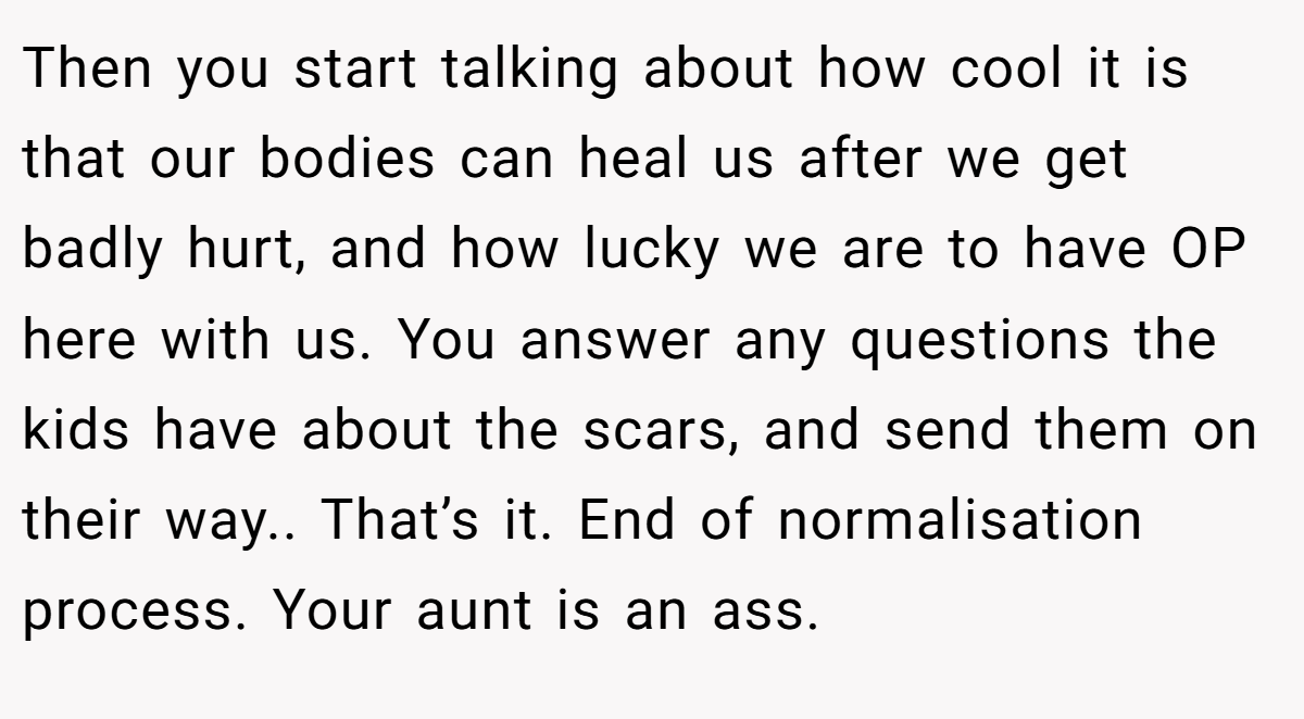 Then you start talking about how cool it is that our bodies can heal us after we get badly hurt, and how lucky we are to have OP here with us. You answer any questions the kids have about the scars, and send them on their way.. That’s it. End of normalisation process. Your aunt is an ass.