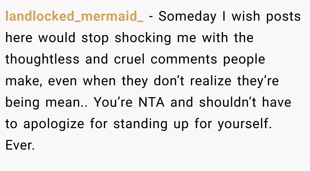 landlocked_mermaid_ − Someday I wish posts here would stop shocking me with the thoughtless and cruel comments people make, even when they don’t realize they’re being mean.. You’re NTA and shouldn’t have to apologize for standing up for yourself. Ever.