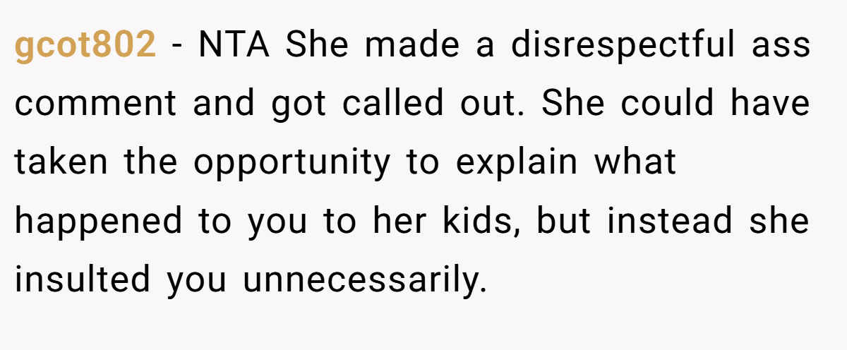 gcot802 − NTA She made a disrespectful ass comment and got called out. She could have taken the opportunity to explain what happened to you to her kids, but instead she insulted you unnecessarily.