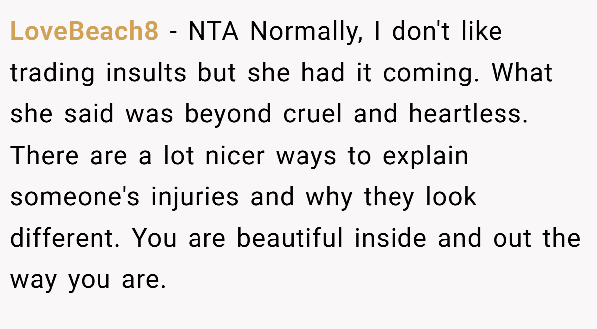 LoveBeach8 − NTA Normally, I don't like trading insults but she had it coming. What she said was beyond cruel and heartless. There are a lot nicer ways to explain someone's injuries and why they look different. You are beautiful inside and out the way you are.