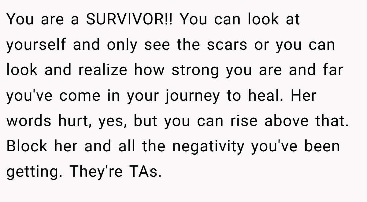 You are a SURVIVOR!! You can look at yourself and only see the scars or you can look and realize how strong you are and far you've come in your journey to heal. Her words hurt, yes, but you can rise above that. Block her and all the negativity you've been getting. They're TAs.