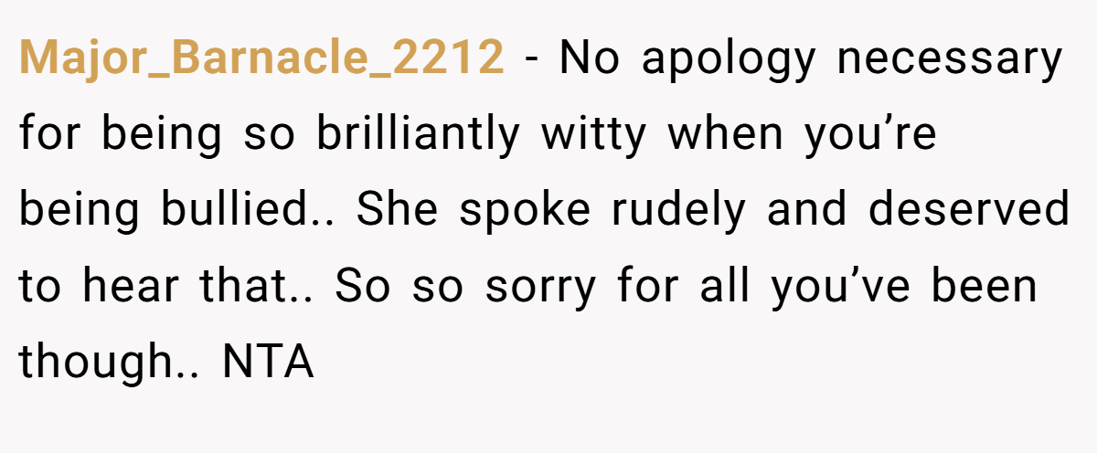 Major_Barnacle_2212 − No apology necessary for being so brilliantly witty when you’re being bullied.. She spoke rudely and deserved to hear that.. So so sorry for all you’ve been though.. NTA