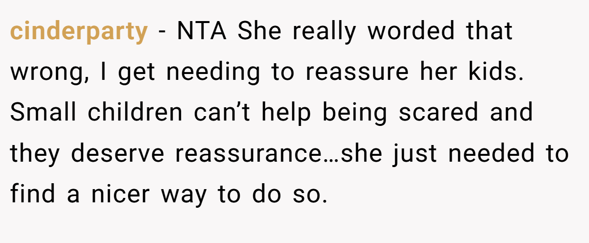 cinderparty − NTA She really worded that wrong, I get needing to reassure her kids. Small children can’t help being scared and they deserve reassurance…she just needed to find a nicer way to do so.