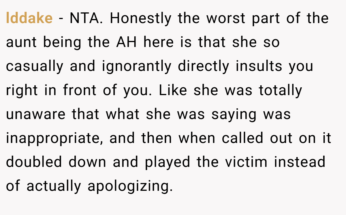 lddake − NTA. Honestly the worst part of the aunt being the AH here is that she so casually and ignorantly directly insults you right in front of you. Like she was totally unaware that what she was saying was inappropriate, and then when called out on it doubled down and played the victim instead of actually apologizing.