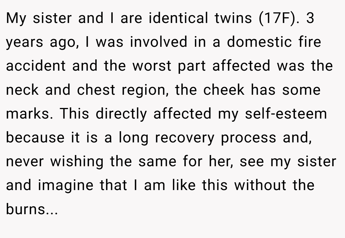 My sister and I are identical twins (17F). 3 years ago, I was involved in a domestic fire accident and the worst part affected was the neck and chest region, the cheek has some marks. This directly affected my self-esteem because it is a long recovery process and, never wishing the same for her, see my sister and imagine that I am like this without the burns...
