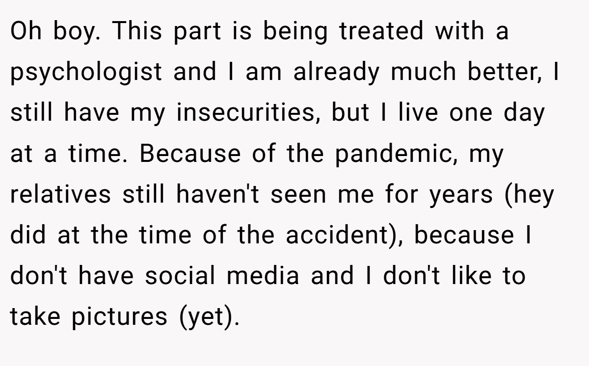 Oh boy. This part is being treated with a psychologist and I am already much better, I still have my insecurities, but I live one day at a time. Because of the pandemic, my relatives still haven't seen me for years (hey did at the time of the accident), because I don't have social media and I don't like to take pictures (yet).