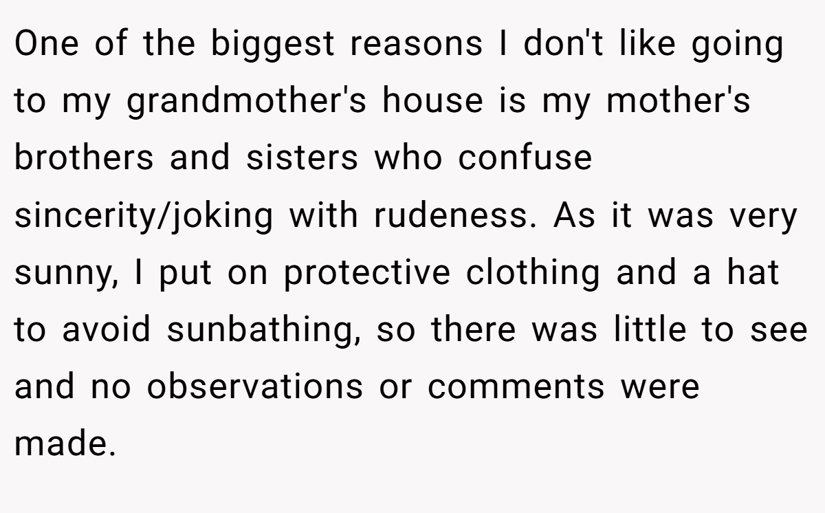 One of the biggest reasons I don't like going to my grandmother's house is my mother's brothers and sisters who confuse sincerity/joking with rudeness. As it was very sunny, I put on protective clothing and a hat to avoid sunbathing, so there was little to see and no observations or comments were made.