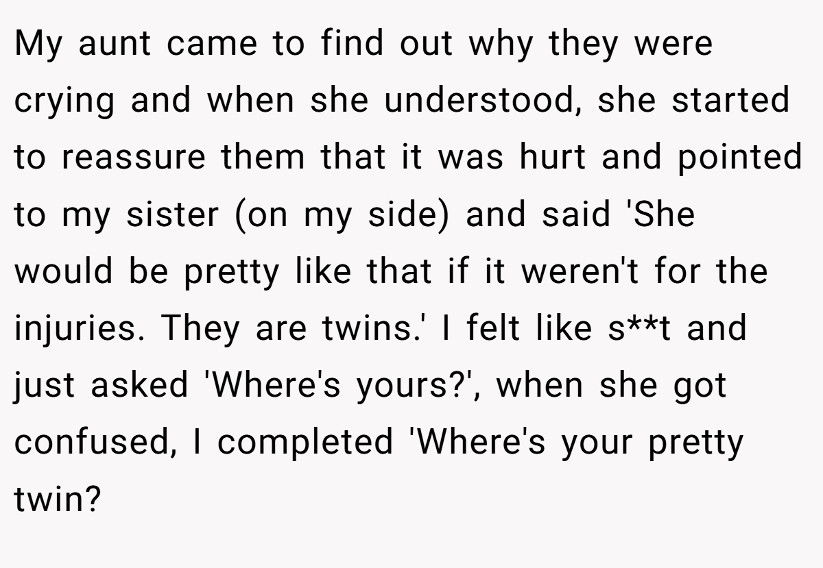 My aunt came to find out why they were crying and when she understood, she started to reassure them that it was hurt and pointed to my sister (on my side) and said 'She would be pretty like that if it weren't for the injuries. They are twins.' I felt like s**t and just asked 'Where's yours?', when she got confused, I completed 'Where's your pretty twin?