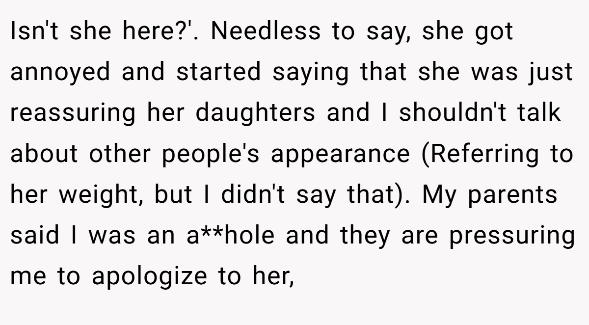 Isn't she here?'. Needless to say, she got annoyed and started saying that she was just reassuring her daughters and I shouldn't talk about other people's appearance (Referring to her weight, but I didn't say that). My parents said I was an a**hole and they are pressuring me to apologize to her,