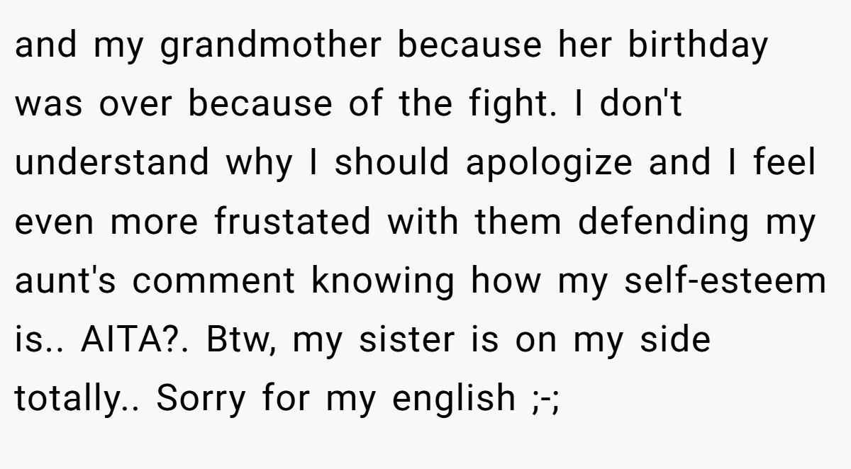 and my grandmother because her birthday was over because of the fight. I don't understand why I should apologize and I feel even more frustated with them defending my aunt's comment knowing how my self-esteem is.. AITA?. Btw, my sister is on my side totally.. Sorry for my english ;-;