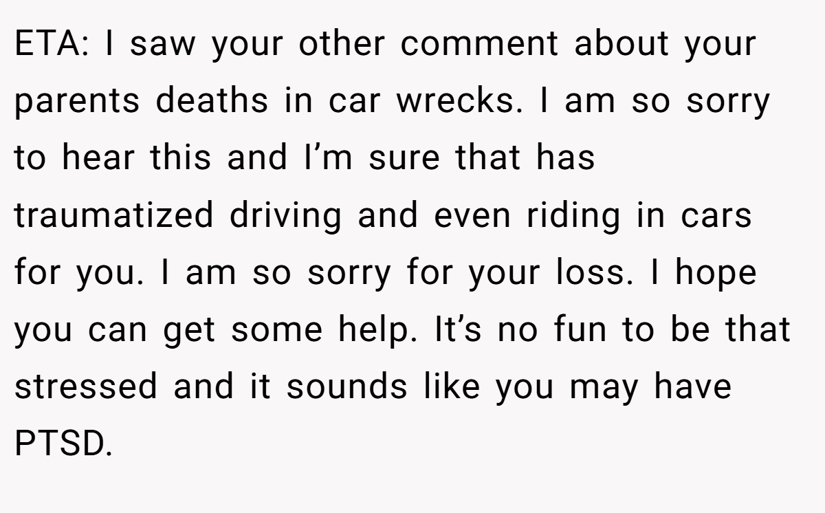 ETA: I saw your other comment about your parents deaths in car wrecks. I am so sorry to hear this and I’m sure that has traumatized driving and even riding in cars for you. I am so sorry for your loss. I hope you can get some help. It’s no fun to be that stressed and it sounds like you may have PTSD.
