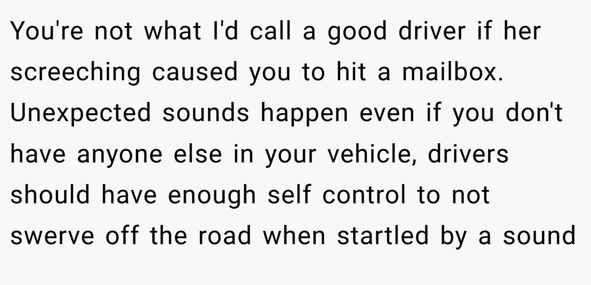 You're not what I'd call a good driver if her screeching caused you to hit a mailbox. Unexpected sounds happen even if you don't have anyone else in your vehicle, drivers should have enough self control to not swerve off the road when startled by a sound