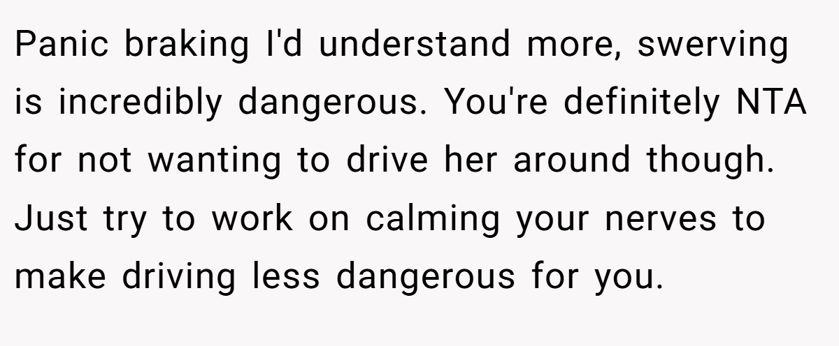 Panic braking I'd understand more, swerving is incredibly dangerous. You're definitely NTA for not wanting to drive her around though. Just try to work on calming your nerves to make driving less dangerous for you.