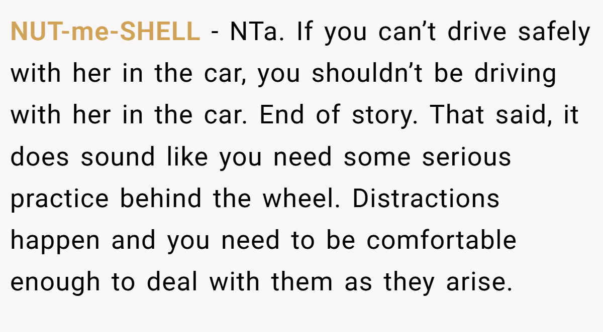 NUT-me-SHELL − NTa. If you can’t drive safely with her in the car, you shouldn’t be driving with her in the car. End of story. That said, it does sound like you need some serious practice behind the wheel. Distractions happen and you need to be comfortable enough to deal with them as they arise.