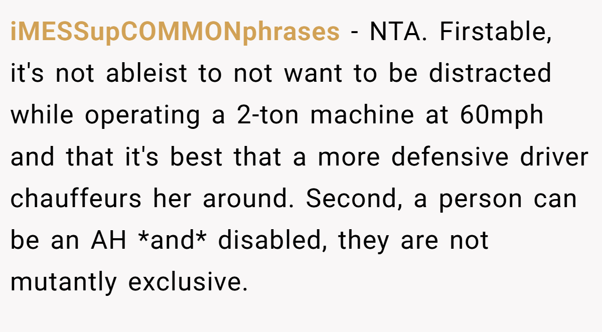 iMESSupCOMMONphrases − NTA. Firstable, it's not ableist to not want to be distracted while operating a 2-ton machine at 60mph and that it's best that a more defensive driver chauffeurs her around. Second, a person can be an AH *and* disabled, they are not mutantly exclusive.