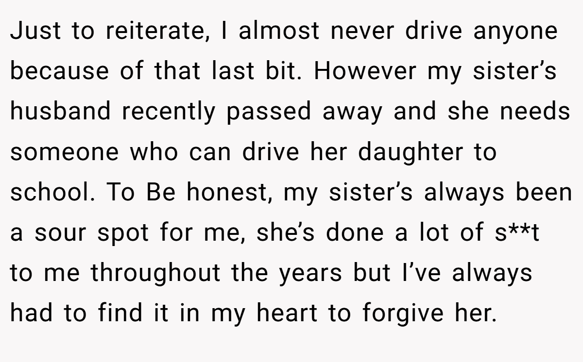 Just to reiterate, I almost never drive anyone because of that last bit. However my sister’s husband recently passed away and she needs someone who can drive her daughter to school. To Be honest, my sister’s always been a sour spot for me, she’s done a lot of s**t to me throughout the years but I’ve always had to find it in my heart to forgive her.