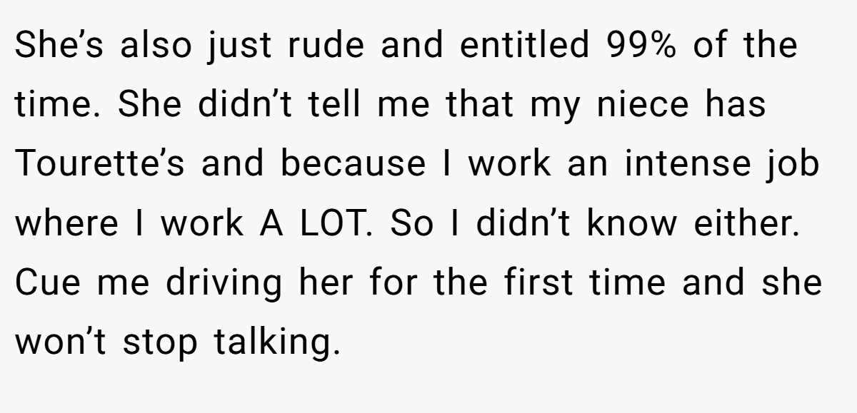 She’s also just rude and entitled 99% of the time. She didn’t tell me that my niece has Tourette’s and because I work an intense job where I work A LOT. So I didn’t know either. Cue me driving her for the first time and she won’t stop talking.