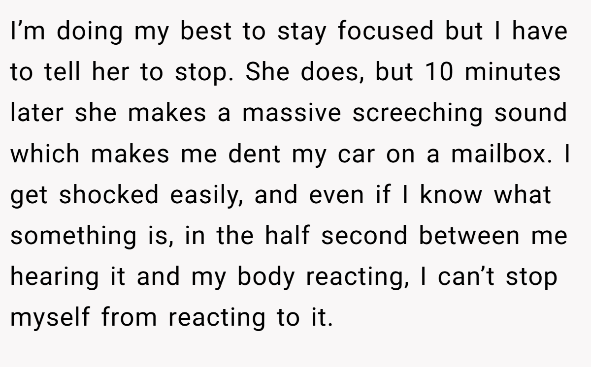 I’m doing my best to stay focused but I have to tell her to stop. She does, but 10 minutes later she makes a massive screeching sound which makes me dent my car on a mailbox. I get shocked easily, and even if I know what something is, in the half second between me hearing it and my body reacting, I can’t stop myself from reacting to it.