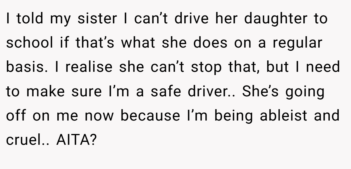 I told my sister I can’t drive her daughter to school if that’s what she does on a regular basis. I realise she can’t stop that, but I need to make sure I’m a safe driver.. She’s going off on me now because I’m being ableist and cruel.. AITA?