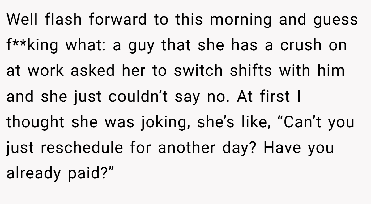 Well flash forward to this morning and guess f**king what: a guy that she has a crush on at work asked her to switch shifts with him and she just couldn’t say no. At first I thought she was joking, she’s like, “Can’t you just reschedule for another day? Have you already paid?”