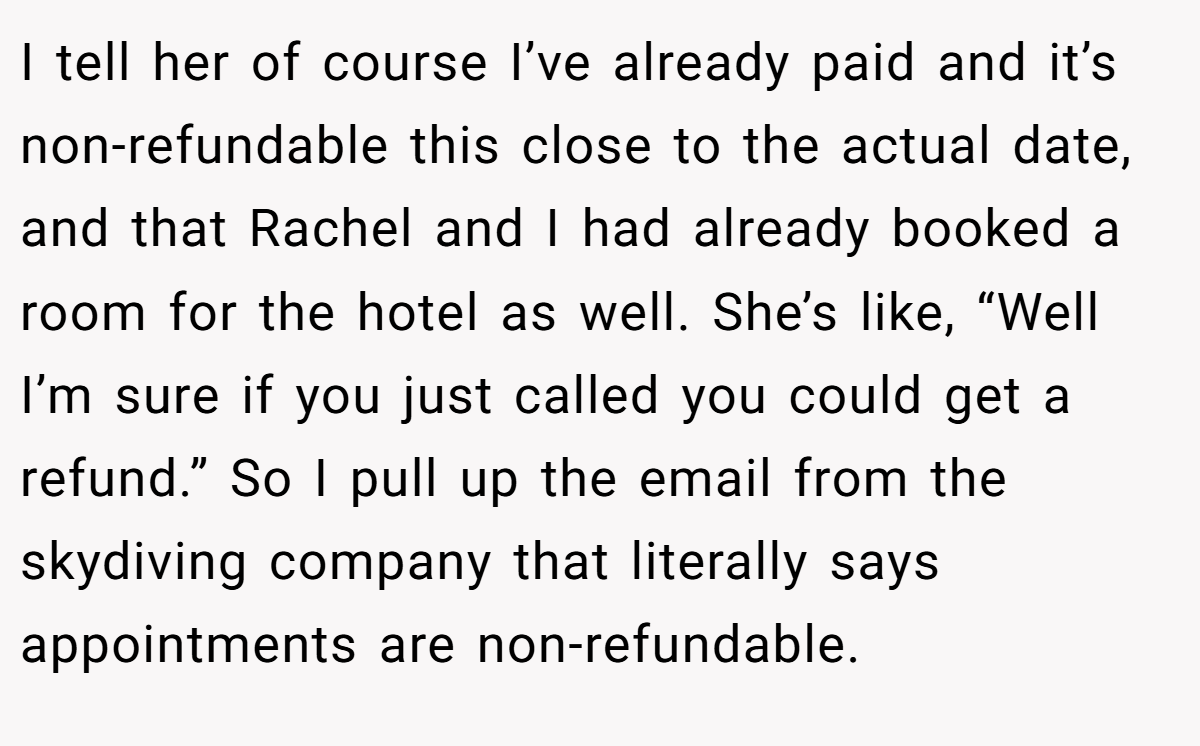 I tell her of course I’ve already paid and it’s non-refundable this close to the actual date, and that Rachel and I had already booked a room for the hotel as well. She’s like, “Well I’m sure if you just called you could get a refund.” So I pull up the email from the skydiving company that literally says appointments are non-refundable.