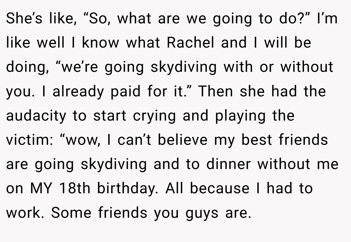 She’s like, “So, what are we going to do?” I’m like well I know what Rachel and I will be doing, “we’re going skydiving with or without you. I already paid for it.” Then she had the audacity to start crying and playing the victim: “wow, I can’t believe my best friends are going skydiving and to dinner without me on MY 18th birthday. All because I had to work. Some friends you guys are.
