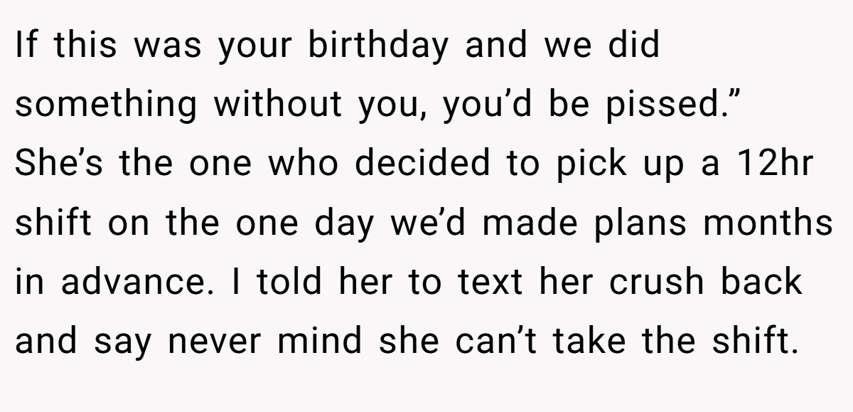 If this was your birthday and we did something without you, you’d be pissed.” She’s the one who decided to pick up a 12hr shift on the one day we’d made plans months in advance. I told her to text her crush back and say never mind she can’t take the shift.