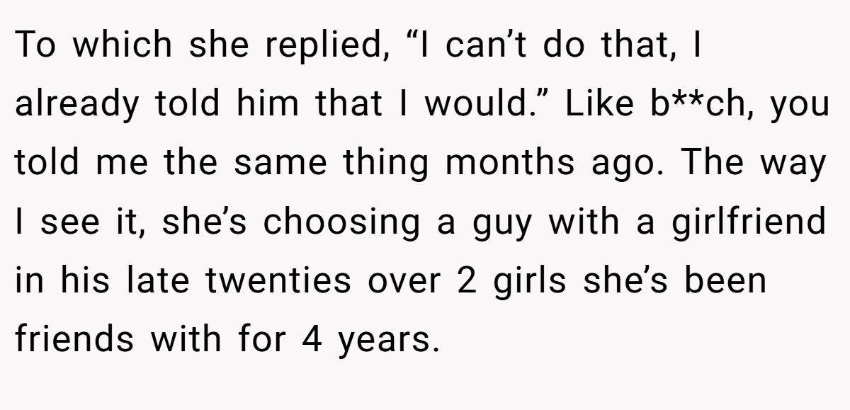 To which she replied, “I can’t do that, I already told him that I would.” Like b**ch, you told me the same thing months ago. The way I see it, she’s choosing a guy with a girlfriend in his late twenties over 2 girls she’s been friends with for 4 years.