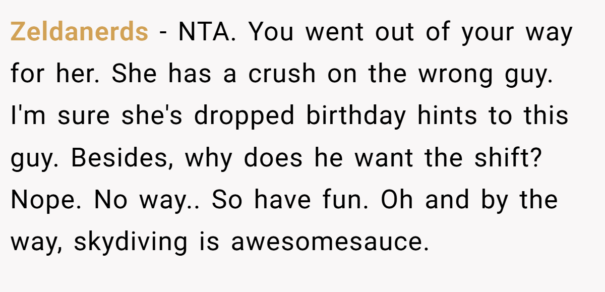 Zeldanerds − NTA. You went out of your way for her. She has a crush on the wrong guy. I'm sure she's dropped birthday hints to this guy. Besides, why does he want the shift? Nope. No way.. So have fun. Oh and by the way, skydiving is awesomesauce.