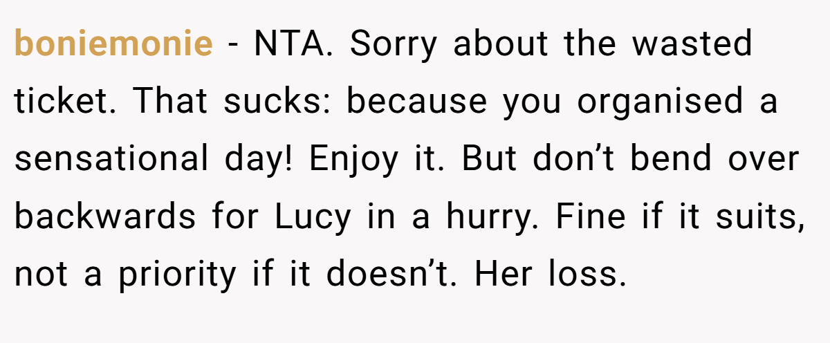 boniemonie − NTA. Sorry about the wasted ticket. That sucks: because you organised a sensational day! Enjoy it. But don’t bend over backwards for Lucy in a hurry. Fine if it suits, not a priority if it doesn’t. Her loss.