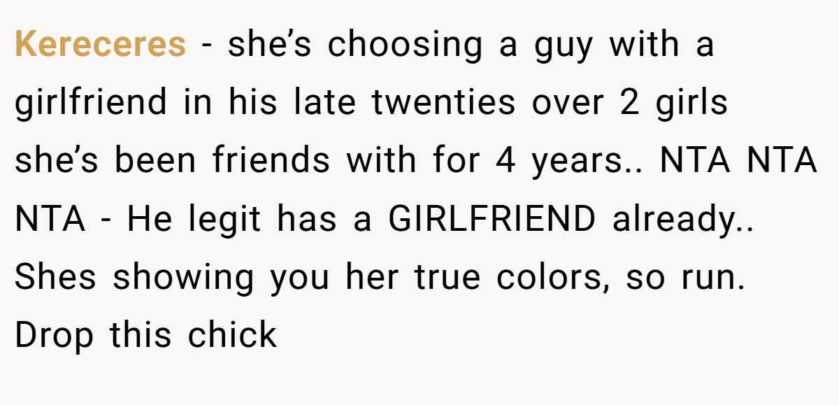 Kereceres − she’s choosing a guy with a girlfriend in his late twenties over 2 girls she’s been friends with for 4 years.. NTA NTA NTA - He legit has a GIRLFRIEND already.. Shes showing you her true colors, so run. Drop this chick