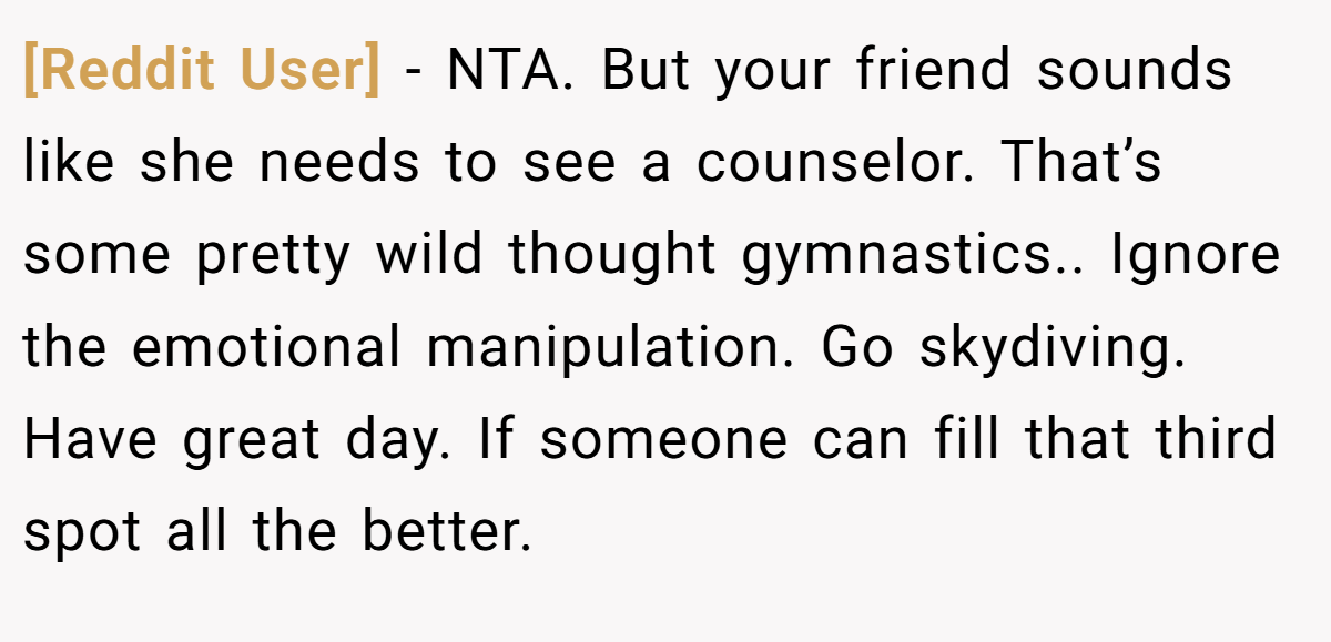 [Reddit User] − NTA. But your friend sounds like she needs to see a counselor. That’s some pretty wild thought gymnastics.. Ignore the emotional manipulation. Go skydiving. Have great day. If someone can fill that third spot all the better.