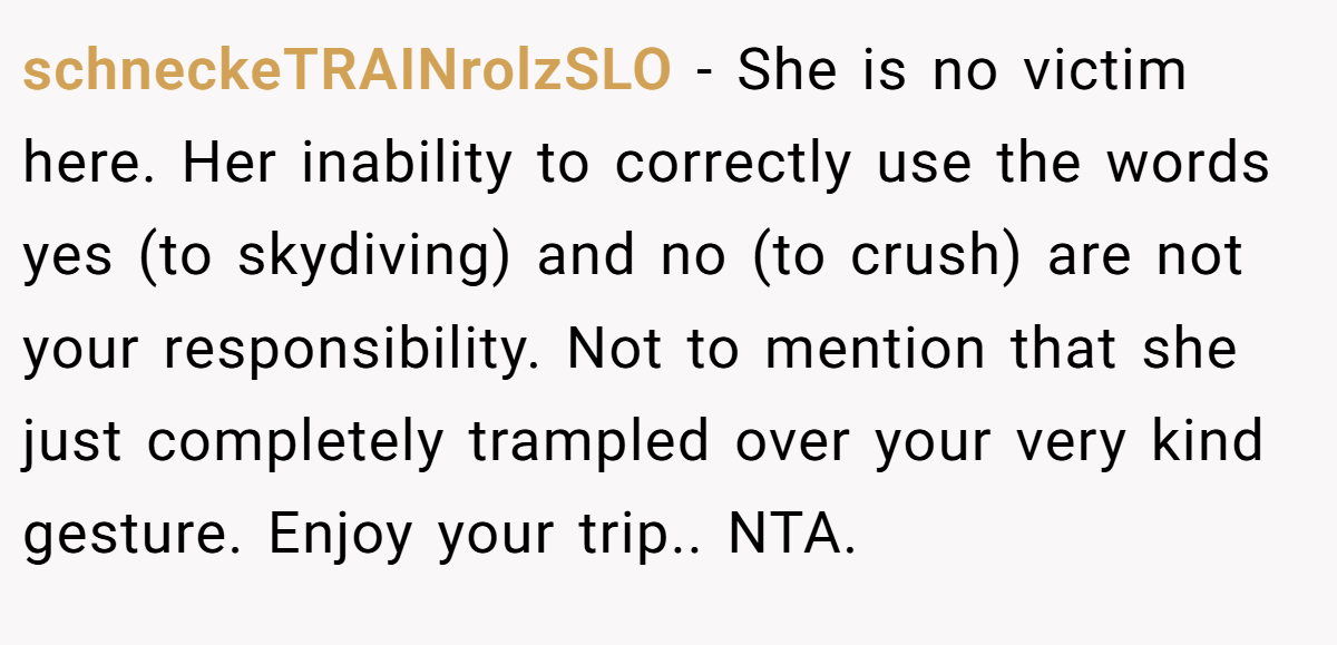 schneckeTRAINrolzSLO − She is no victim here. Her inability to correctly use the words yes (to skydiving) and no (to crush) are not your responsibility. Not to mention that she just completely trampled over your very kind gesture. Enjoy your trip.. NTA.